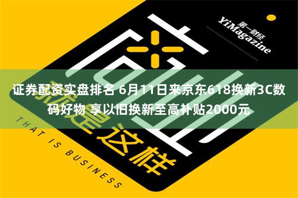 证券配资实盘排名 6月11日来京东618换新3C数码好物 享以旧换新至高补贴2000元