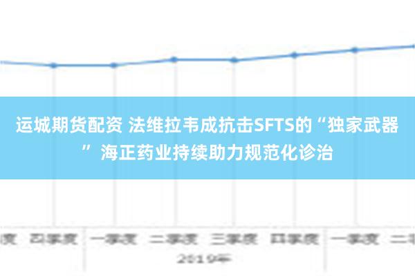 运城期货配资 法维拉韦成抗击SFTS的“独家武器” 海正药业持续助力规范化诊治