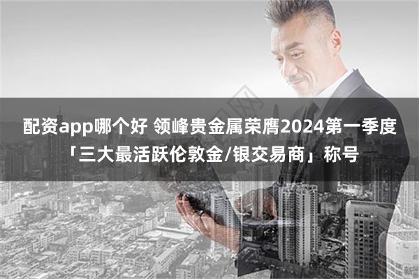 配资app哪个好 领峰贵金属荣膺2024第一季度「三大最活跃伦敦金/银交易商」称号