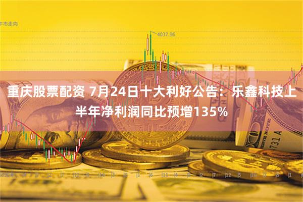 重庆股票配资 7月24日十大利好公告：乐鑫科技上半年净利润同比预增135%