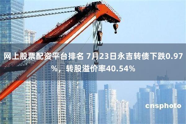 网上股票配资平台排名 7月23日永吉转债下跌0.97%，转股溢价率40.54%