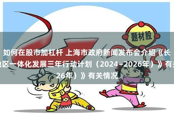 如何在股市加杠杆 上海市政府新闻发布会介绍《长三角地区一体化发展三年行动计划（2024—2026年）》有关情况