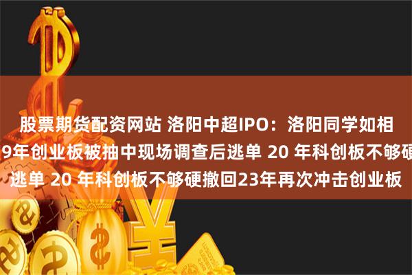 股票期货配资网站 洛阳中超IPO：洛阳同学如相问，一片冰心在上市19年创业板被抽中现场调查后逃单 20 年科创板不够硬撤回23年再次冲击创业板