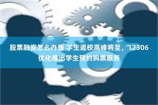 股票融资怎么办理 学生返校高峰将至，12306优化推出学生预约购票服务