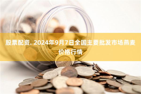 股票配资. 2024年9月7日全国主要批发市场燕麦价格行情