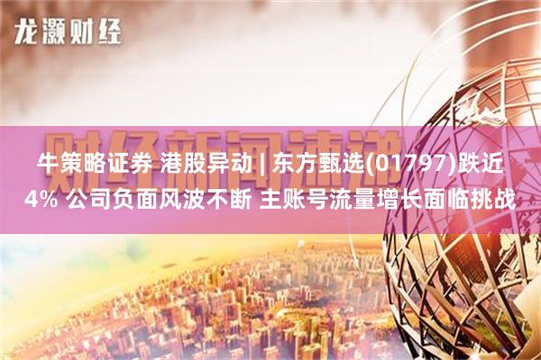 牛策略证券 港股异动 | 东方甄选(01797)跌近4% 公司负面风波不断 主账号流量增长面临挑战