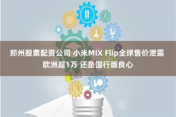 郑州股票配资公司 小米MIX Flip全球售价泄露 欧洲超1万 还是国行版良心