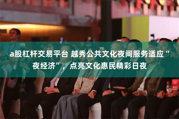 a股杠杆交易平台 越秀公共文化夜间服务适应“夜经济”，点亮文化惠民精彩日夜