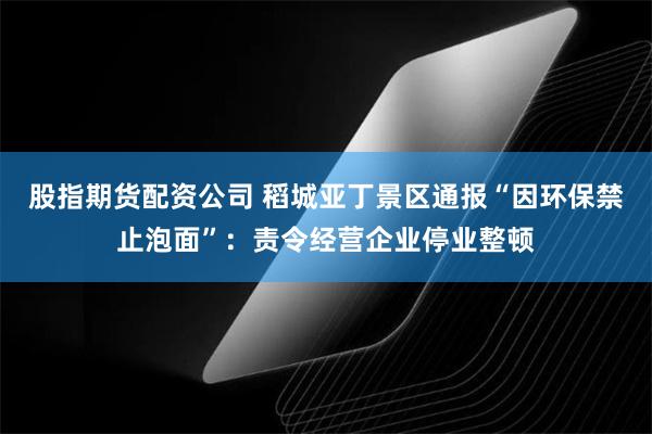 股指期货配资公司 稻城亚丁景区通报“因环保禁止泡面”：责令经营企业停业整顿