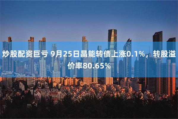 炒股配资巨亏 9月25日晶能转债上涨0.1%，转股溢价率80.65%