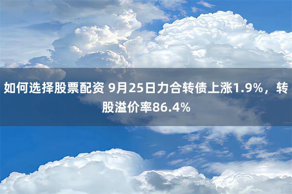 如何选择股票配资 9月25日力合转债上涨1.9%，转股溢价率86.4%