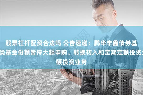 股票杠杆配资合法吗 公告速递：鹏华丰鑫债券基金C类基金份额暂停大额申购、转换转入和定期定额投资业务