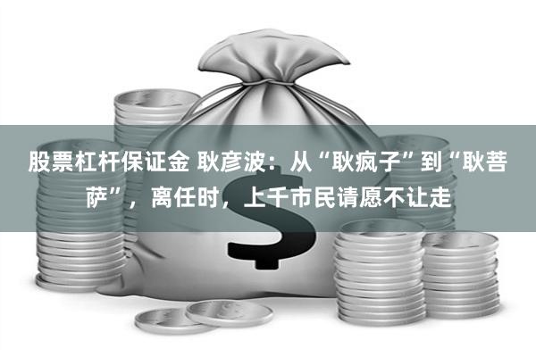 股票杠杆保证金 耿彦波：从“耿疯子”到“耿菩萨”，离任时，上千市民请愿不让走