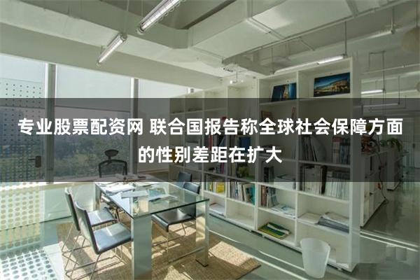 专业股票配资网 联合国报告称全球社会保障方面的性别差距在扩大