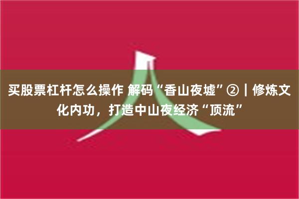 买股票杠杆怎么操作 解码“香山夜墟”②｜修炼文化内功，打造中山夜经济“顶流”