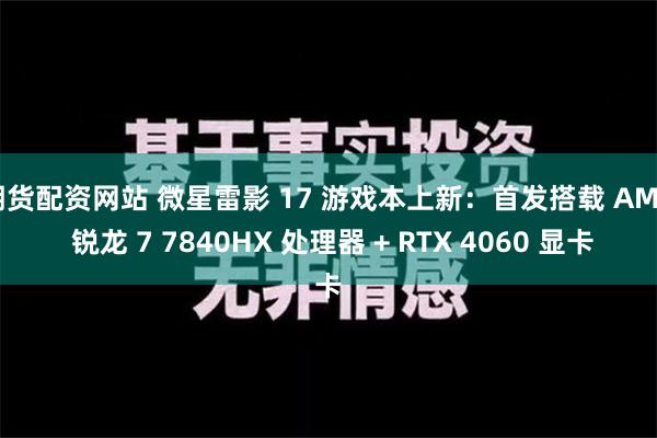 期货配资网站 微星雷影 17 游戏本上新：首发搭载 AMD 锐龙 7 7840HX 处理器 + RTX 4060 显卡