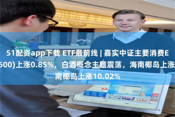 51配资app下载 ETF最前线 | 嘉实中证主要消费ETF(512600)上涨0.85%，白酒概念主题震荡，海南椰岛上涨10.02%