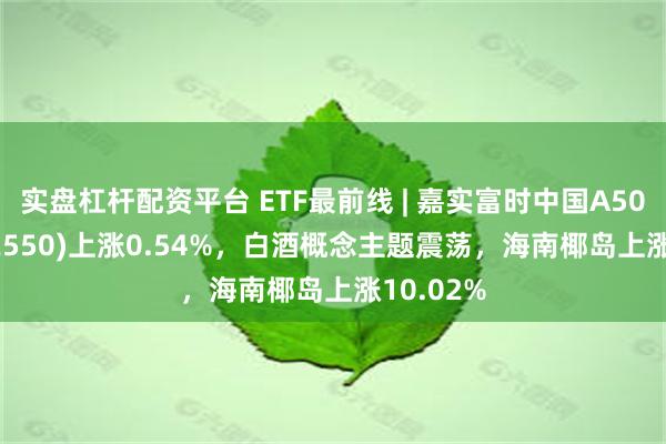 实盘杠杆配资平台 ETF最前线 | 嘉实富时中国A50ETF(512550)上涨0.54%，白酒概念主题震荡，海南椰岛上涨10.02%