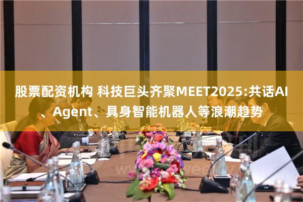 股票配资机构 科技巨头齐聚MEET2025:共话AI、Agent、具身智能机器人等浪潮趋势