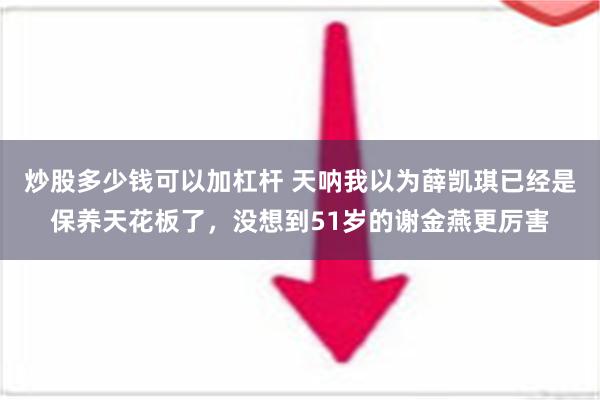 炒股多少钱可以加杠杆 天呐我以为薛凯琪已经是保养天花板了，没想到51岁的谢金燕更厉害