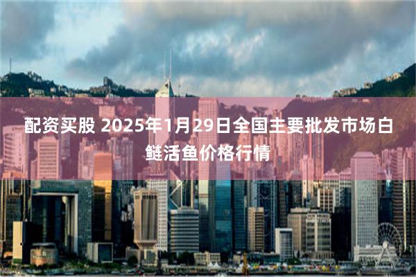 配资买股 2025年1月29日全国主要批发市场白鲢活鱼价格行情