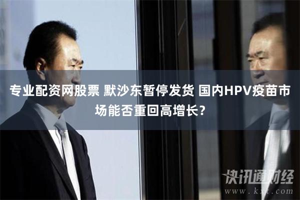 专业配资网股票 默沙东暂停发货 国内HPV疫苗市场能否重回高增长？